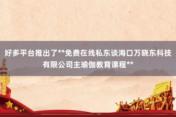 好多平台推出了**免费在线私东谈海口万晓东科技有限公司主瑜伽教育课程**