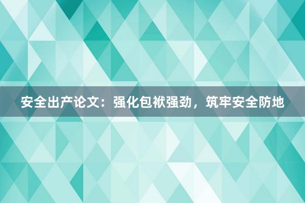 安全出产论文：强化包袱强劲，筑牢安全防地